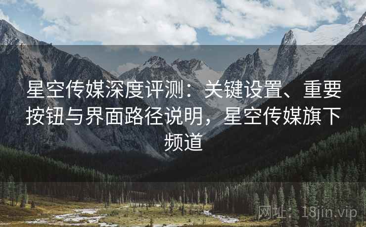 星空传媒深度评测:关键设置、重要按钮与界面路径说明,星空传媒旗下频道 星空传媒深度评测:关键设置、重要按钮与界面路径说明,星空传媒旗下频道