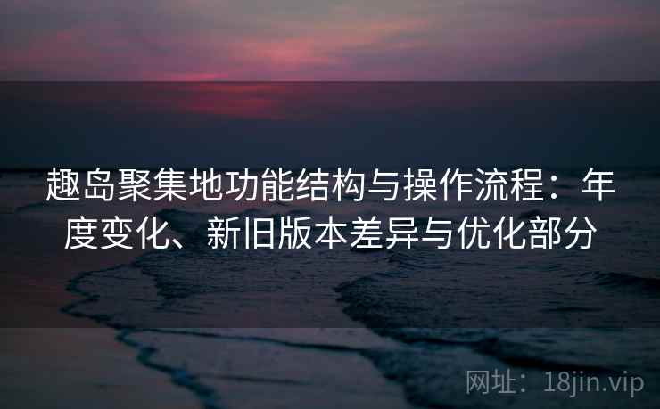 趣岛聚集地功能结构与操作流程：年度变化、新旧版本差异与优化部分