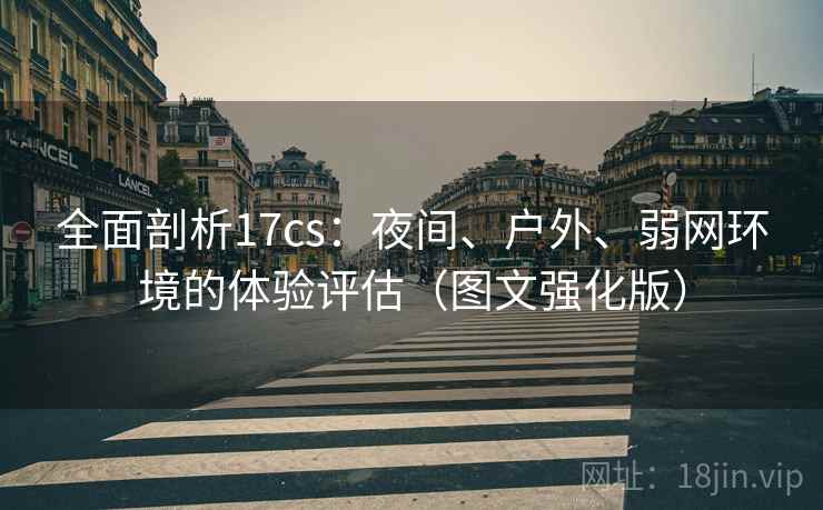 全面剖析17cs：夜间、户外、弱网环境的体验评估（图文强化版）
