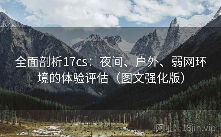 全面剖析17cs:夜间、户外、弱网环境的体验评估(图文强化版) 全面剖析17cs:夜间、户外、弱网环境的体验评估(图文强化版)