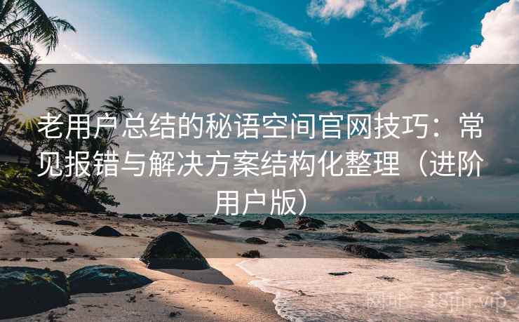 老用户总结的秘语空间官网技巧:常见报错与解决方案结构化整理(进阶用户版) 老用户总结的秘语空间官网技巧:常见报错与解决方案结构化整理(进阶用户版)