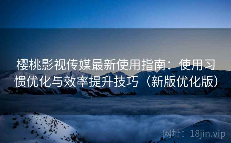 樱桃影视传媒最新使用指南：使用习惯优化与效率提升技巧（新版优化版）