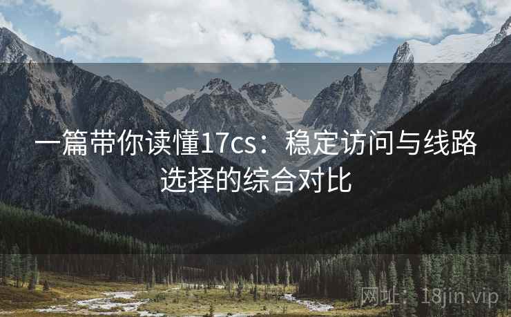 一篇带你读懂17cs:稳定访问与线路选择的综合对比 一篇带你读懂17cs:稳定访问与线路选择的综合对比