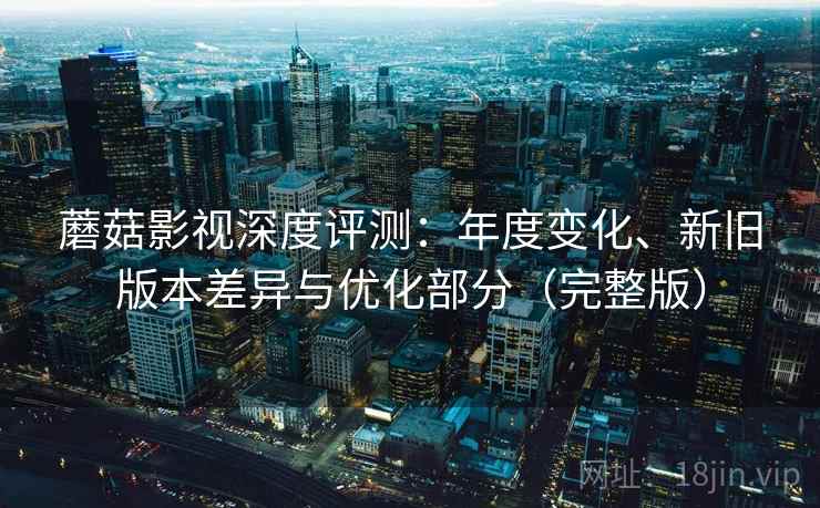 蘑菇影视深度评测:年度变化、新旧版本差异与优化部分(完整版) 蘑菇影视深度评测:年度变化、新旧版本差异与优化部分(完整版)