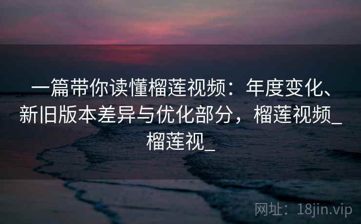 一篇带你读懂榴莲视频：年度变化、新旧版本差异与优化部分，榴莲视频_榴莲视_