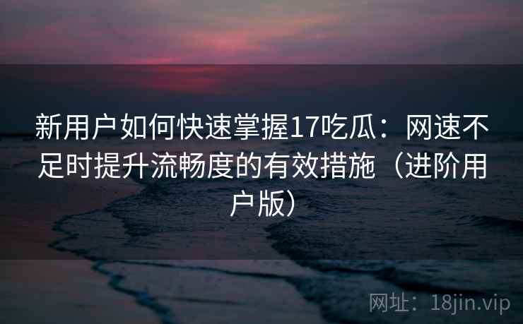 新用户如何快速掌握17吃瓜：网速不足时提升流畅度的有效措施（进阶用户版）