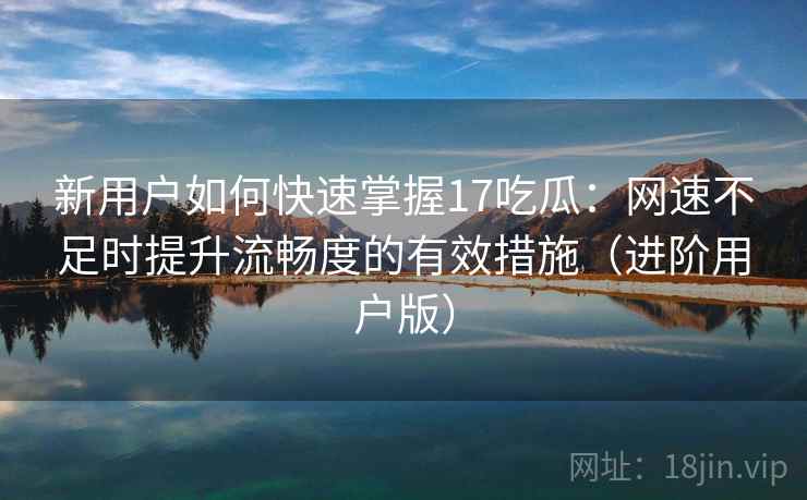 新用户如何快速掌握17吃瓜:网速不足时提升流畅度的有效措施(进阶用户版) 新用户如何快速掌握17吃瓜:网速不足时提升流畅度的有效措施(进阶用户版)